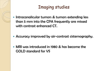 Imaging studies
 Intracanalicular tumors & tumors extending less
than 5 mm into the CPA frequently are missed
with contrast enhanced CT.
 Accuracy improved by air-contrast cisternography.
 MRI was introduced in 1980 & has become the
GOLD standard for VS
 