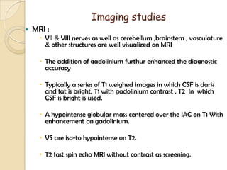 Imaging studies
 MRI :
 VII & VIII nerves as well as cerebellum ,brainstem , vasculature
& other structures are well visualized on MRI
 The addition of gadolinium furthur enhanced the diagnostic
accuracy
 Typically a series of T1 weighed images in which CSF is dark
and fat is bright, T1 with gadolinium contrast , T2 In which
CSF is bright is used.
 A hypointense globular mass centered over the IAC on T1 With
enhancement on gadolinium.
 VS are iso-to hypointense on T2.
 T2 fast spin echo MRI without contrast as screening.
 