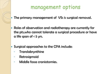 management options
 The primary management of VSs is surgical removal.
 Roles of observation and radiotherapy are currently for
the pts,who cannot tolerate a surgical procedure or have
a life span of < 5 yrs.
 Surgical approaches to the CPA include:
◦ Translabrynthine
◦ Retrosigmoid
◦ Middle fossa craniotomies.
 