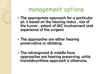 management options
 The appropriate approach for a particular
pt. is based on the hearing status , size of
the tumor , extent of IAC involvement and
experience of the surgeon
 The approaches are either hearing
preservative or ablating.
 The retrosigmoid & middle fossa
approaches are hearing preserving, while
translabrynthine approach is otherwise.
 