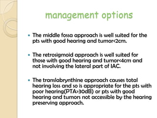 management options
 The middle fossa approach is well suited for the
pts with good hearing and tumor<2cm.
 The retrosigmoid approach is well suited for
those with good hearing and tumor<4cm and
not involving the lateral part of IAC.
 The translabrynthine approach causes total
hearing loss and so is appropriate for the pts with
poor hearing(PTA>30dB) or pts with good
hearing and tumors not accessible by the hearing
preserving approach.
 