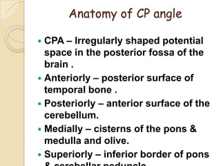 Anatomy of CP angle
 CPA – Irregularly shaped potential
space in the posterior fossa of the
brain .
 Anteriorly – posterior surface of
temporal bone .
 Posteriorly – anterior surface of the
cerebellum.
 Medially – cisterns of the pons &
medulla and olive.
 Superiorly – inferior border of pons
 