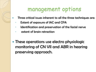 management options
 Three critical issues inherent to all the three techniques are:
◦ Extent of exposure of IAC and CPA
◦ Identification and preservation of the facial nerve
◦ extent of brain retraction
 These operations use electro physiologic
monitoring of CN VII and ABR in hearing
preserving approach.
 