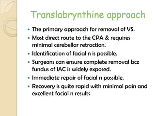 Translabrynthine approach
 The primary approach for removal of VS.
 Most direct route to the CPA & requires
minimal cerebellar retraction.
 Identification of facial n is possible.
 Surgeons can ensure complete removal bcz
fundus of IAC is widely exposed.
 Immediate repair of facial n possible.
 Recovery is quite rapid with minimal pain and
excellent facial n results
 