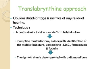 Translabrynthine approach
 Obvious disadvantage is sacrifice of any residual
hearing.
 Technique :
◦ A postauricular incision is made 2 cm behind sulcus
◦ Complete mastoidectomy is done,with identification of
the middle fossa dura, sigmoid sinis , LSSC , fossa incudis
& facial n
◦ The sigmoid sinus is decompressed with a diamond burr
 