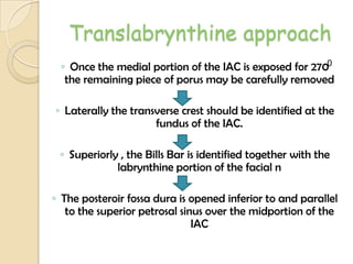 Translabrynthine approach
◦ Once the medial portion of the IAC is exposed for 270
the remaining piece of porus may be carefully removed
◦ Laterally the transverse crest should be identified at the
fundus of the IAC.
◦ Superiorly , the Bills Bar is identified together with the
labrynthine portion of the facial n
◦ The posteroir fossa dura is opened inferior to and parallel
to the superior petrosal sinus over the midportion of the
IAC
0
 