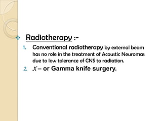  Radiotherapy :-
1. Conventional radiotherapy by external beam
has no role in the treatment of Acoustic Neuromas
due to low tolerance of CNS to radiation.
2. X – or Gamma knife surgery.
 