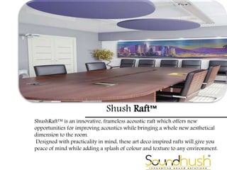 Shush Raft™
ShushRaft™ is an innovative, frameless acoustic raft which offers new
opportunities for improving acoustics while bringing a whole new aesthetical
dimension to the room.
Designed with practicality in mind, these art deco inspired rafts will give you
peace of mind while adding a splash of colour and texture to any environment.
 
