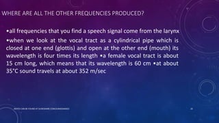 WHERE ARE ALL THE OTHER FREQUENCIES PRODUCED?
•all frequencies that you find a speech signal come from the larynx
•when we look at the vocal tract as a cylindrical pipe which is
closed at one end (glottis) and open at the other end (mouth) its
wavelength is four times its length •a female vocal tract is about
15 cm long, which means that its wavelength is 60 cm •at about
35°C sound travels at about 352 m/sec
NOTES CAN BE FOUND AT SLIDESHARE.COM/JUNAIDAMJED 10
 