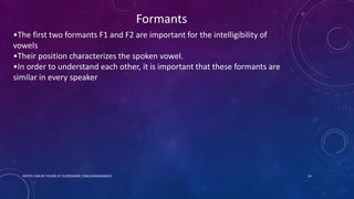 •The first two formants F1 and F2 are important for the intelligibility of
vowels
•Their position characterizes the spoken vowel.
•In order to understand each other, it is important that these formants are
similar in every speaker
Formants
NOTES CAN BE FOUND AT SLIDESHARE.COM/JUNAIDAMJED 14
 