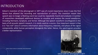 INTRODUCTION
Edison’s invention of the phonograph in 1877 was of crucial importance since it was the first
device that allowed the recording and reproduction of sound. This invention meant that
speech was no longer a fleeting event but could be repeatedly heard and analyzed. A number
of researchers developed additional devices to visualize and analyze the sound waveforms,
including Hermann, Scripture, and Verner. Although the speech waveform (oscillogram) is the
basis of all acoustic speech research, it is rarely used as a source. One important reason is that
it is “too rich” since it contains information about frequency, intensity, and phase of the signal
components, while human perception disregards the latter. Hence, the spectrogram provides
a better representation.
Edison with his phonograph in 1877
NOTES CAN BE FOUND AT SLIDESHARE.COM/JUNAIDAMJED 4
 