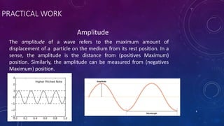 PRACTICAL WORK
Amplitude
The amplitude of a wave refers to the maximum amount of
displacement of a particle on the medium from its rest position. In a
sense, the amplitude is the distance from (positives Maximum)
position. Similarly, the amplitude can be measured from (negatives
Maximum) position.
NOTES CAN BE FOUND AT SLIDESHARE.COM/JUNAIDAMJED 8
 