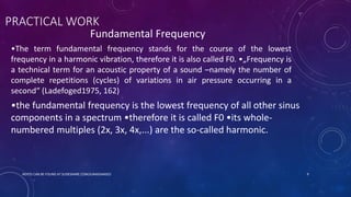 PRACTICAL WORK
Fundamental Frequency
•The term fundamental frequency stands for the course of the lowest
frequency in a harmonic vibration, therefore it is also called F0. •„Frequency is
a technical term for an acoustic property of a sound –namely the number of
complete repetitions (cycles) of variations in air pressure occurring in a
second“ (Ladefoged1975, 162)
•the fundamental frequency is the lowest frequency of all other sinus
components in a spectrum •therefore it is called F0 •its whole-
numbered multiples (2x, 3x, 4x,...) are the so-called harmonic.
NOTES CAN BE FOUND AT SLIDESHARE.COM/JUNAIDAMJED 9
 