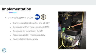 Implementation
● [MTA 02/20] [MNR 04/20]
■ 2 units installed at Jay St., one at GCT
■ Deployed within hours on site (MTA)
■ Deployed by local team (MNR)
■ Processing 600+ messages daily
■ PA availability & accuracy
 