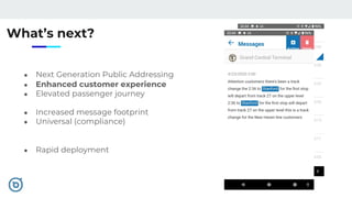 What’s next?
● Next Generation Public Addressing
● Enhanced customer experience
● Elevated passenger journey
● Increased message footprint
● Universal (compliance)
● Rapid deployment
 