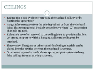 CEILINGS
 Reduce this noise by simply carpeting the overhead hallway or by
floating the upper floor.
 hang a false structure from the existing ceiling or from the overhead
joists This technique can be fairly cost effective when “ Z ” suspension
channels are used.
 Z channels are often screwed to the ceiling joists to provide a flexible,
yet strong support to which a hanging wallboard ceiling can be
attached.
 If necessary, fiberglass or other sound-deadening materials can be
placed into the cavities between the overhead structures.
 Other more expensive methods use spring support systems to hang
false ceilings from an existing structure.
 
