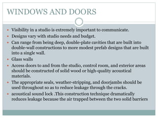 WINDOWS AND DOORS
 Visibility in a studio is extremely important to communicate.
 Designs vary with studio needs and budget.
 Can range from being deep, double-plate cavities that are built into
double-wall constructions to more modest prefab designs that are built
into a single wall.
 Glass walls
 Access doors to and from the studio, control room, and exterior areas
should be constructed of solid wood or high-quality acoustical
materials.
 The appropriate seals, weather-stripping, and doorjambs should be
used throughout so as to reduce leakage through the cracks.
 acoustical sound lock .This construction technique dramatically
reduces leakage because the air trapped between the two solid barriers
 