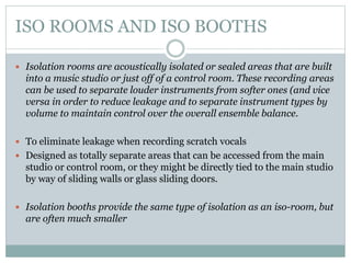 ISO ROOMS AND ISO BOOTHS
 Isolation rooms are acoustically isolated or sealed areas that are built
into a music studio or just off of a control room. These recording areas
can be used to separate louder instruments from softer ones (and vice
versa in order to reduce leakage and to separate instrument types by
volume to maintain control over the overall ensemble balance.
 To eliminate leakage when recording scratch vocals
 Designed as totally separate areas that can be accessed from the main
studio or control room, or they might be directly tied to the main studio
by way of sliding walls or glass sliding doors.
 Isolation booths provide the same type of isolation as an iso-room, but
are often much smaller
 