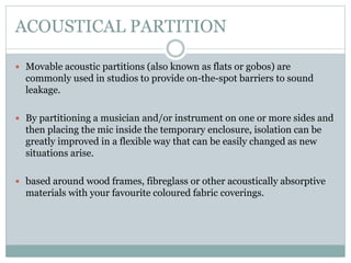 ACOUSTICAL PARTITION
 Movable acoustic partitions (also known as flats or gobos) are
commonly used in studios to provide on-the-spot barriers to sound
leakage.
 By partitioning a musician and/or instrument on one or more sides and
then placing the mic inside the temporary enclosure, isolation can be
greatly improved in a flexible way that can be easily changed as new
situations arise.
 based around wood frames, fibreglass or other acoustically absorptive
materials with your favourite coloured fabric coverings.
 