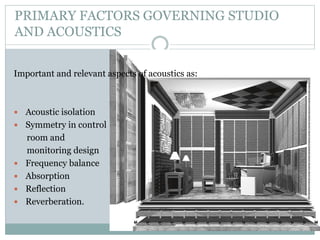 PRIMARY FACTORS GOVERNING STUDIO
AND ACOUSTICS
Important and relevant aspects of acoustics as:
 Acoustic isolation
 Symmetry in control
room and
monitoring design
 Frequency balance
 Absorption
 Reflection
 Reverberation.
 
