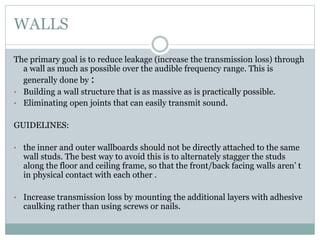 WALLS
The primary goal is to reduce leakage (increase the transmission loss) through
a wall as much as possible over the audible frequency range. This is
generally done by :
• Building a wall structure that is as massive as is practically possible.
• Eliminating open joints that can easily transmit sound.
GUIDELINES:
• the inner and outer wallboards should not be directly attached to the same
wall studs. The best way to avoid this is to alternately stagger the studs
along the floor and ceiling frame, so that the front/back facing walls aren’ t
in physical contact with each other .
• Increase transmission loss by mounting the additional layers with adhesive
caulking rather than using screws or nails.
 