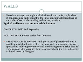 WALLS
• To reduce leakage that might make it through the cracks, apply a bead
of nonhardening caulk sealant to the inner gypsum wallboard layer at
the wall-to-floor, wall-to-ceiling and corner junctions.
Typical wall construction materials include:
CONCRETE: Solid And Expensive
HOLLOW BRICKS: often easier than Concrete
 GYPSUM PLASTERBOARDS : multiple layers of plasterboard onto a
double-walled stud frame is often the most cost- and design-effi cient
approach to reducing resonances and maximizing transmission loss. It ’
s often a good idea to reduce these resonances by filling the wall cavities
with rock-wool or fiberglass.
 