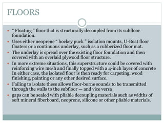 FLOORS
 “ Floating ” floor that is structurally decoupled from its subfloor
foundation.
 Uses either neoprene “ hockey puck ” isolation mounts, U-Boat floor
floaters or a continuous underlay, such as a rubberized floor mat.
 The underlay is spread over the existing floor foundation and then
covered with an overlaid plywood floor structure.
 In more extreme situations, this superstructure could be covered with
reinforcing wire mesh and finally topped with a 4-inch layer of concrete
In either case, the isolated floor is then ready for carpeting, wood
finishing, painting or any other desired surface.
 Failing to isolate these allows floor-borne sounds to be transmitted
through the walls to the subfloor — and vice versa
 gaps can be sealed with pliable decoupling materials such as widths of
soft mineral fiberboard, neoprene, silicone or other pliable materials.
 