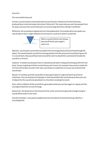 Acoustics
The science behindsound
So howissoundcreated,transmittedandreceived.Soundisvibrationsof soundmolecules,
producedbyan electrical output(voice box,frictionect).The reasonwhyyoucant hearpeople from
far awayis because the soundmoleculesrunoutof energytherefore makingitinsufficient.
Reflection- the soundbouncingbackwitoutit beingabsorbed.Forexamplewhenyouspeak,you
may be able to heara slightreflectionof noisebutitisunclearon whatit soundslike.
Abortion- soundwavesconvertedintoanotherformof energy(heat) andtransmittedthoughthe
object.Thiswouldstopthe soundfromechoingandalsolimitthe amountof reverbthat itgivesoff.
In a soundroom,theywouldhave foamaroundthe room to absorbthe soundandeliminatesthe
soundsto a minimal.
Isolation- itisolates soundwavesfromun-wantedsounds whenmixingandcomingupwiththe final
piece.Soyou’re gettingridof the soundsthatyou don’twant,for example if youwanttoisolate the
mic fromall the othersoundsinthe room, you’dhave to isolate the micsoyou can onlyhearthat
soundinput.
Reverb- it’safollowupof the soundafterits beengenerated.It’sageneral build-upof lotsof
reflections.The size andamountof people inahall wouldaffectthe reverbbecause thereare a lot
of objectsforthe soundto be absorbedinto,therefore recedingthe reverb.
Echo- define reflectionof the soundthatisgenerated,whichyoucanhear againon repeatuntil the
soundgenerated hasrunout of energy.
Decay time- the decaytime isthe amountof time usthe soundnotto generate enoughenergyto
reverboff the walls/inthe room.
Anechoicchamber- averyposiespaddedroomtoeliminateall reverbandechoing,ideal fora
recordingbooth
Whena soundreflectsitwill always
bounce off at the same angle it
came inat