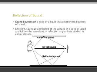 Reflection of Sound
▪ Sound bounces off a solid or a liquid like a rubber ball bounces
off a wall.
▪ Like light, sound gets reflected at the surface of a solid or liquid
and follows the same laws of reflection as you have studied in
earlier classes.
 
