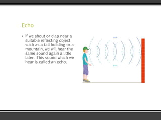Echo
▪ If we shout or clap near a
suitable reflecting object
such as a tall building or a
mountain, we will hear the
same sound again a little
later. This sound which we
hear is called an echo.
 