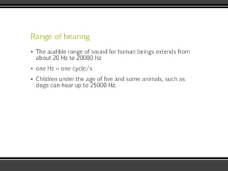 Range of hearing
▪ The audible range of sound for human beings extends from
about 20 Hz to 20000 Hz
▪ one Hz = one cycle/s
▪ Children under the age of five and some animals, such as
dogs can hear up to 25000 Hz.
 