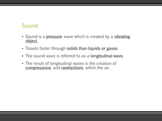 Sound
▪ Sound is a pressure wave which is created by a vibrating
object.
▪ Travels faster through solids than liquids or gases.
▪ The sound wave is referred to as a longitudinal wave.
▪ The result of longitudinal waves is the creation of
compressions and rarefactions within the air.
 