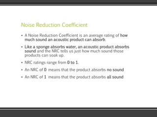 Noise Reduction Coefficient
▪ A Noise Reduction Coefficient is an average rating of how
much sound an acoustic product can absorb.
▪ Like a sponge absorbs water, an acoustic product absorbs
sound and the NRC tells us just how much sound those
products can soak up.
▪ NRC ratings range from 0 to 1.
▪ An NRC of 0 means that the product absorbs no sound
▪ An NRC of 1 means that the product absorbs all sound
 
