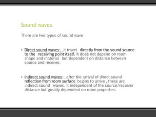 Sound waves
There are two types of sound wave
▪ Direct sound waves- it travel directly from the sound source
to the receiving point itself. It does not depend on room
shape and material but dependent on distance between
source and receiver.
▪ Indirect sound waves- after the arrival of direct sound
reflection from room surface begins to arrive , these are
indirect sound waves. It independent of the source/receiver
distance but greatly dependent on room properties.
 