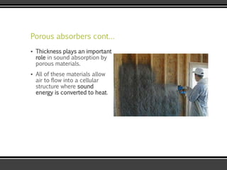 Porous absorbers cont…
▪ Thickness plays an important
role in sound absorption by
porous materials.
▪ All of these materials allow
air to flow into a cellular
structure where sound
energy is converted to heat.
 