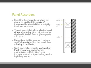 Panel Absorbers
▪ Panel (or diaphragm) absorbers are
characterized by thin sheets of
impermeable material that are rigidly
fixed to a structure.
▪ Typical materials include plasterboard
or wood paneling fixed by battens to
rigid walls, timber floors, glazing units
and so on.
▪ Fixing them in this manner creates a
small air cavity behind the panel thus
allowing it to vibrate.
▪ Such materials generally work well at
low frequencies having higher
absorption coefficients at these
frequencies and not particularly well at
high frequencies.
panel
batte
n
walls
 