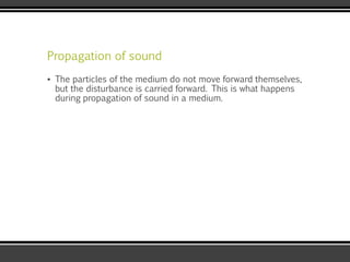 Propagation of sound
▪ The particles of the medium do not move forward themselves,
but the disturbance is carried forward. This is what happens
during propagation of sound in a medium.
 