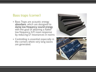 Bass traps (corner)
▪ Bass Traps are acoustic energy
absorbers which are designed to
damp low frequency sound energy
with the goal of attaining a flatter
low frequency (LF) room response
by reducing LF resonances in rooms
▪ Controlling is essential especially in
the corners where very long waves
are generated.
 