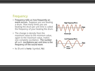 Frequency
▪ Frequency tells us how frequently an
event occurs. Suppose you are beating
a drum. How many times you are
beating the drum per unit time is called
the frequency of your beating the drum.
▪ The change in density from the
maximum value to the minimum value,
again to the maximum value, makes
one complete oscillation. The number
of such oscillations per unit time is the
frequency of the sound wave.
▪ Its SI unit is hertz (symbol, Hz).
 