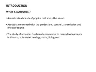 INTRODUCTION
WHAT IS ACOUSTICS ?
•Acoustics is a branch of physics that study the sound.
•Acoustics concerned with the production , control ,transmission and
effect of sound.
•The study of acoustics has been fundamental to many developments
in the arts, science,technology,music,biology etc.
 