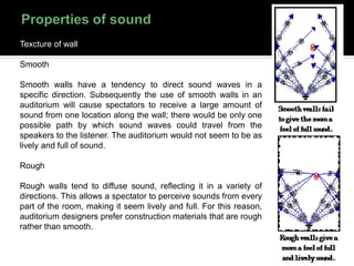 Texcture of wall
Smooth
Smooth walls have a tendency to direct sound waves in a
specific direction. Subsequently the use of smooth walls in an
auditorium will cause spectators to receive a large amount of
sound from one location along the wall; there would be only one
possible path by which sound waves could travel from the
speakers to the listener. The auditorium would not seem to be as
lively and full of sound.
Rough
Rough walls tend to diffuse sound, reflecting it in a variety of
directions. This allows a spectator to perceive sounds from every
part of the room, making it seem lively and full. For this reason,
auditorium designers prefer construction materials that are rough
rather than smooth.
 