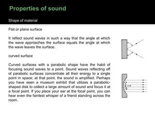 Shape of material
Flat or plane surface
It reflect sound waves in such a way that the angle at which
the wave approaches the surface equals the angle at which
the wave leaves the surface.
curved surface
Curved surfaces with a parabolic shape have the habit of
focusing sound waves to a point. Sound waves reflecting off
of parabolic surfaces concentrate all their energy to a single
point in space; at that point, the sound is amplified. Perhaps
you have seen a museum exhibit that utilizes a parabolic-
shaped disk to collect a large amount of sound and focus it at
a focal point. If you place your ear at the focal point, you can
hear even the faintest whisper of a friend standing across the
room.
 