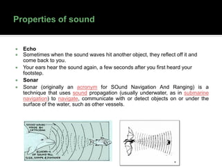  Echo
 Sometimes when the sound waves hit another object, they reflect off it and
come back to you.
 Your ears hear the sound again, a few seconds after you first heard your
footstep.
 Sonar
 Sonar (originally an acronym for SOund Navigation And Ranging) is a
technique that uses sound propagation (usually underwater, as in submarine
navigation) to navigate, communicate with or detect objects on or under the
surface of the water, such as other vessels.
 