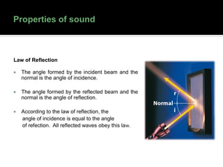 Law of Reflection
 The angle formed by the incident beam and the
normal is the angle of incidence.
 The angle formed by the reflected beam and the
normal is the angle of reflection.
 According to the law of reflection, the
angle of incidence is equal to the angle
of refection. All reflected waves obey this law.
 