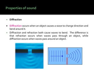  Diffraction
 Diffraction occurs when an object causes a wave to change direction and
bend around it.
 Diffraction and refraction both cause waves to bend. The difference is
that refraction occurs when waves pass through an object, while
diffraction occurs when waves pass around an object.
 