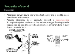 Absorption
 Absorption convert sound energy into heat energy and is used to reduce
sound levels within rooms.
 Acoustic absorption is of particular interest in soundproofing.
Soundproofing aims to absorb as much sound energy (often in particular
frequencies) as possible converting it into heat or transmitting it away
from a certain location.
 