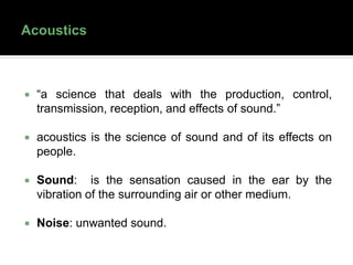  “a science that deals with the production, control,
transmission, reception, and effects of sound.”
 acoustics is the science of sound and of its effects on
people.
 Sound: is the sensation caused in the ear by the
vibration of the surrounding air or other medium.
 Noise: unwanted sound.
 