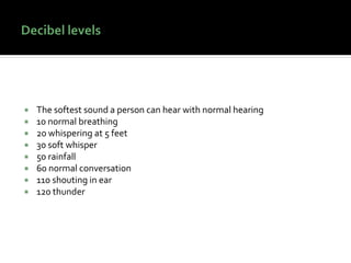  The softest sound a person can hear with normal hearing
 10 normal breathing
 20 whispering at 5 feet
 30 soft whisper
 50 rainfall
 60 normal conversation
 110 shouting in ear
 120 thunder
 
