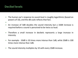  The human ear's response to sound level is roughly logarithmic (based on
powers of 10), and the dB scale reflects that fact.

 An increase of 3dB doubles the sound intensity but a 10dB increase is
required before a sound is perceived to be twice as loud.
 Therefore a small increase in decibels represents a large increase in
intensity.
 For example - 10dB is 10 times more intense than 1dB, while 20dB is 100
times more intense than 1dB.
 The sound intensity multiplies by 10 with every 10dB increase.
 