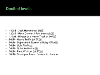  130dB - Jack Hammer (at 5ft) 
 120dB - Rock Concert / Pain threshold 
 110dB - Riveter or a Heavy Truck at 50ft 
 90dB - Heavy Traffic (at 5ft) 
 70dB - Department Store or a Noisy Office 
 50dB - Light Traffic 
 30dB - Quiet Auditorium 
 20dB - Faint Whisper (at 5ft) 
 10dB - Soundproof room / anechoic chamber
 